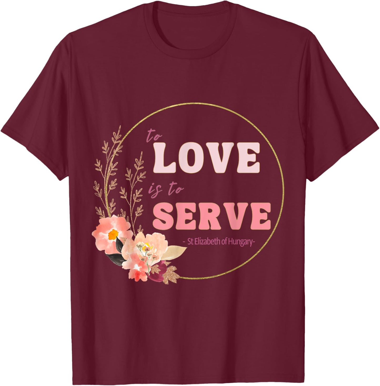 To Love to Serve Saint Elizabeth of Hungary Flower Design T-Shirt - T-Shirt | Maroon