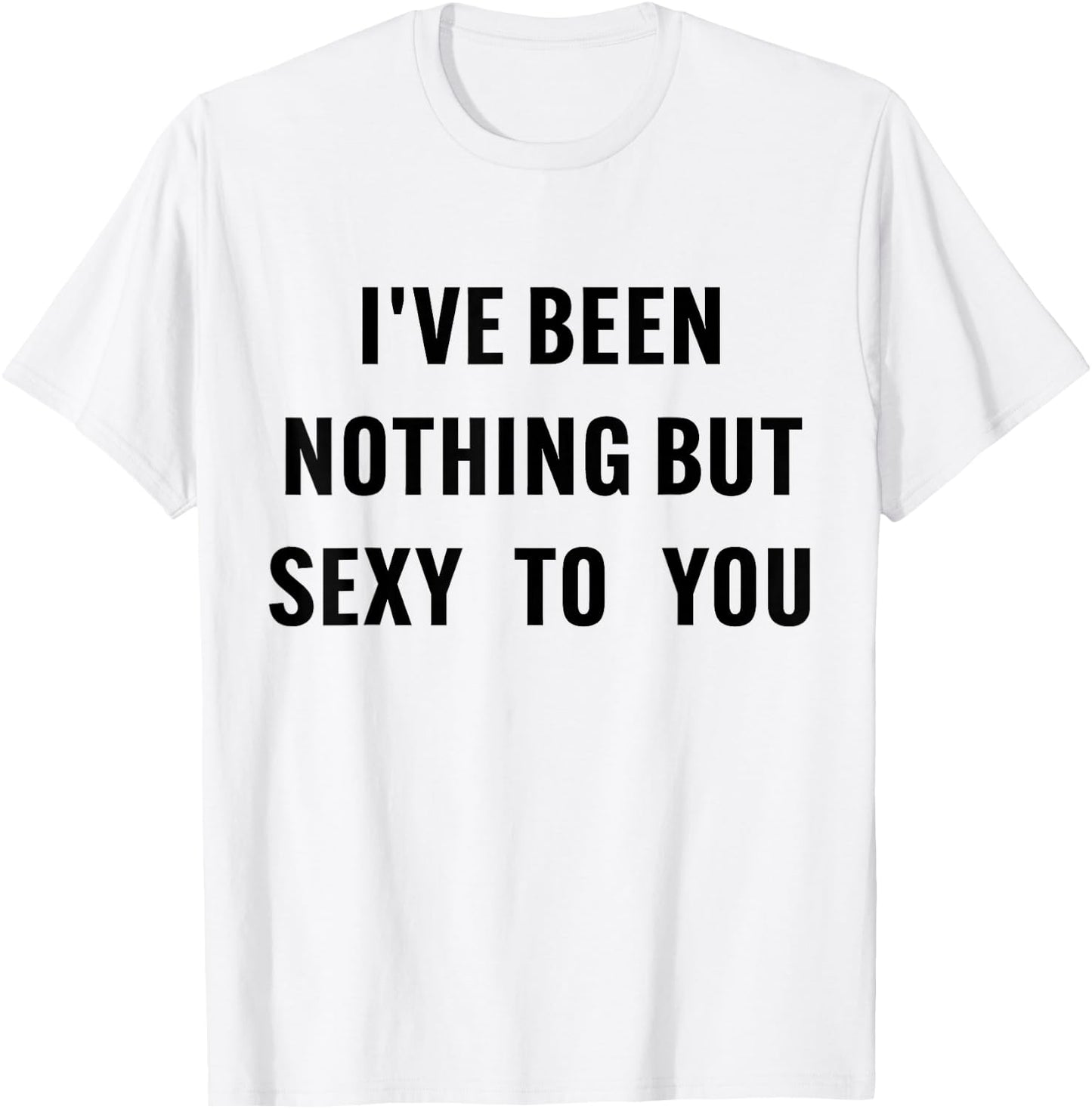 I've Been Nothing But Sexy To You Funny Humor T-Shirt - T-Shirt | White